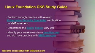 Linux Foundation CKS Study Guide
• Perform enough practice with related
Kubernetes Security Specialist certification
on VMExam.com.
• Understand the Exam Topics very well.
• Identify your weak areas from practice test
and do more practice with VMExam.com.
Become successful with VMExam.com
 