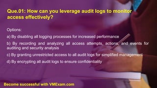 Que.01: How can you leverage audit logs to monitor
access effectively?
Options:
a) By disabling all logging processes for increased performance
b) By recording and analyzing all access attempts, actions, and events for
auditing and security analysis
c) By granting unrestricted access to all audit logs for simplified management
d) By encrypting all audit logs to ensure confidentiality
Become successful with VMExam.com
 