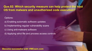 Que.02: Which security measure can help protect the host
OS from malware and unauthorized code execution?
Options:
a) Enabling automatic software updates
b) Implementing regular vulnerability scans
c) Using anti-malware software
d) Applying strict file and process access controls
Become successful with VMExam.com
 