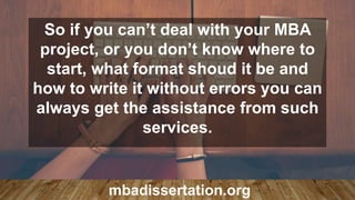 So if you can’t deal with your MBA
project, or you don’t know where to
start, what format shoud it be and
how to write it without errors you can
always get the assistance from such
services.
mbadissertation.org
 