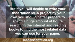 But if you will decide to write your
Dissertation MBA project by your
own you should better prepare to
spend a huge amount of hours
searching the internet and reading
books to find the most related data
you can use for your paper.
mbadissertation.org
 