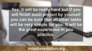 Yes, it will be really hard but if you
will finish such project by yourself
you can be sure that all other tasks
will be very simple for you. It will be
the great experience in you
practice.
mbadissertation.org
 