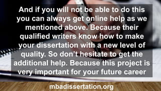 And if you will not be able to do this
you can always get online help as we
mentioned above. Because their
qualified writers know how to make
your dissertation with a new level of
quality. So don’t hesitate to get the
additional help. Because this project is
very important for your future career
mbadissertation.org
 