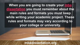 When you are going to create your mba
dissertation you must remember about the
main rules and formats you must keep
while writing your academic project. These
rules and formats may vary according to
your college or university.
mbadissertation.org
 
