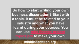 So how to start writing your own
business dissertation? Start with
a topic. It must be related to your
industry and what you have
learnt during your courses. You
can use mba finance project
topics pdf to make your own.
mbadissertation.org
 