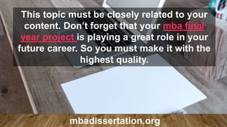 This topic must be closely related to your
content. Don’t forget that your mba final
year project is playing a great role in your
future career. So you must make it with the
highest quality.
mbadissertation.org
 