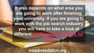 It also depends on what area you
are going to work after finishing
your university. If you are going to
work with the job search industry
you will have to take a look at
different hr dissertation topics for
mba
mbadissertation.org
 
