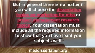 But in general there is no matter if
you will choose the dissertation
topics on marketing for mba or
project management research
topics. Your dissertation must
include all the required information
to show that you have leant you
subjects well.
mbadissertation.org
 