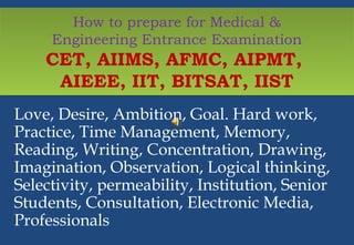 How to prepare for Medical & 
Engineering Entrance Examination 
CET, AIIMS, AFMC, AIPMT, 
AIEEE, IIT, BITSAT, IIST 
Love, Desire, Ambition, Goal. Hard work, 
Practice, Time Management, Memory, 
Reading, Writing, Concentration, Drawing, 
Imagination, Observation, Logical thinking, 
Selectivity, permeability, Institution, Senior 
Students, Consultation, Electronic Media, 
Professionals 
 