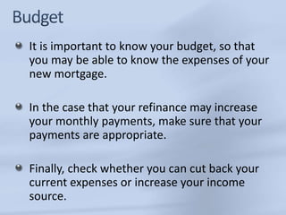 It is important to know your budget, so that 
you may be able to know the expenses of your 
new mortgage. 
In the case that your refinance may increase 
your monthly payments, make sure that your 
payments are appropriate. 
Finally, check whether you can cut back your 
current expenses or increase your income 
source. 
 