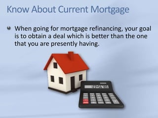 Know About Current Mortgage 
When going for mortgage refinancing, your goal 
is to obtain a deal which is better than the one 
that you are presently having. 
 