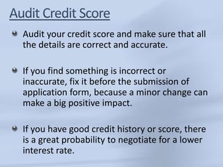 Audit your credit score and make sure that all 
the details are correct and accurate. 
If you find something is incorrect or 
inaccurate, fix it before the submission of 
application form, because a minor change can 
make a big positive impact. 
If you have good credit history or score, there 
is a great probability to negotiate for a lower 
interest rate. 
 