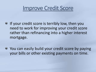 If your credit score is terribly low, then you 
need to work for improving your credit score 
rather than refinancing into a higher interest 
mortgage. 
You can easily build your credit score by paying 
your bills or other existing payments on time. 
 