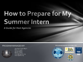A Guide for Host Agencies How to Prepare for My Summer Intern PROGRAM MADE POSSIBLE BY PROGRAM MANAGED BY 1600 NW 3RD AVE. Bldg. D Miami, FL 33136 305-576-3084 ph 866-811-7778 fax interns@urgentinc.org www.urgentinc.org TEENS 