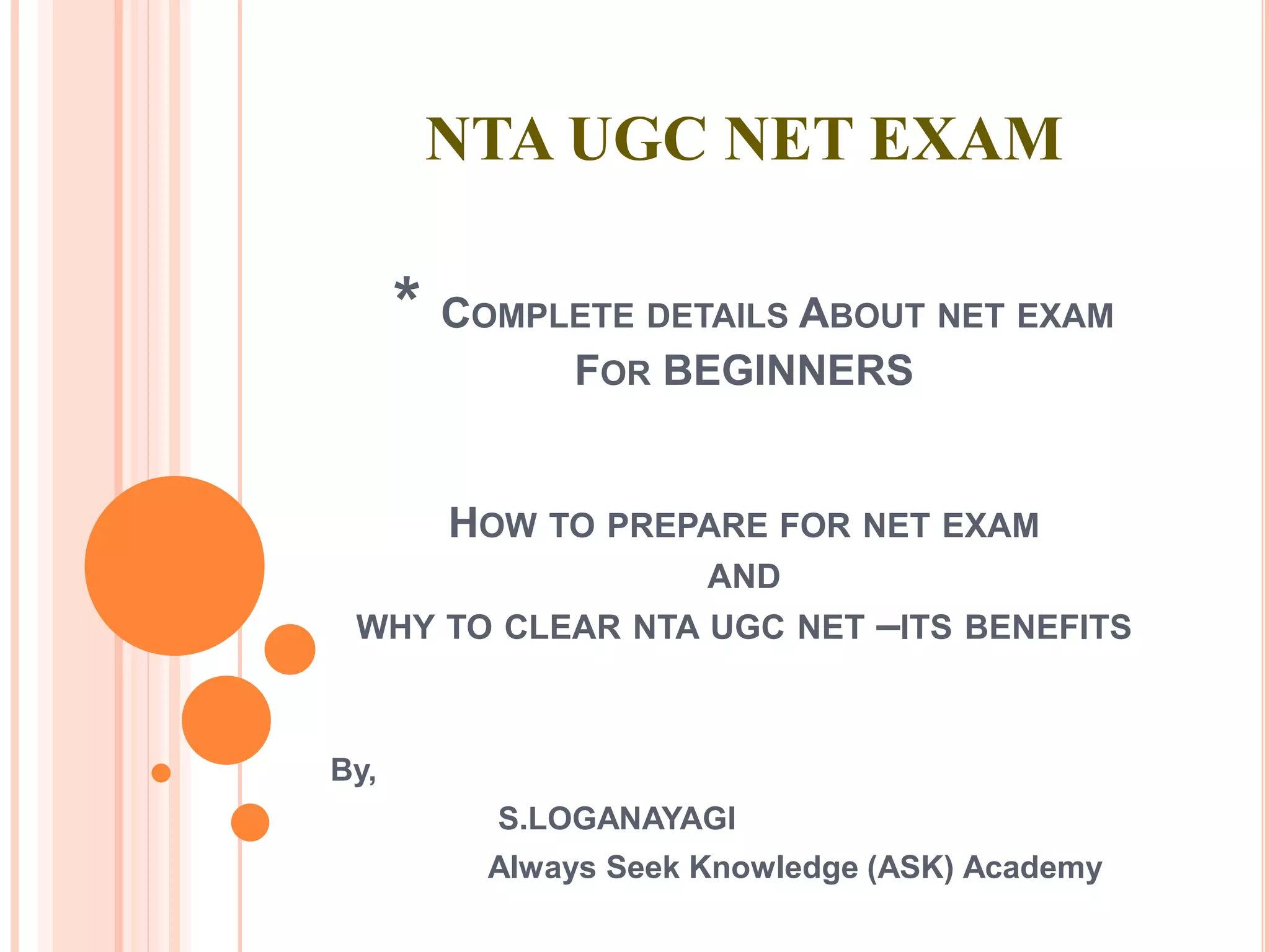 NTA UGC NET EXAM
* COMPLETE DETAILS ABOUT NET EXAM
FOR BEGINNERS
HOW TO PREPARE FOR NET EXAM
AND
WHY TO CLEAR NTA UGC NET –ITS BENEFITS
By,
S.LOGANAYAGI
Always Seek Knowledge (ASK) Academy
 