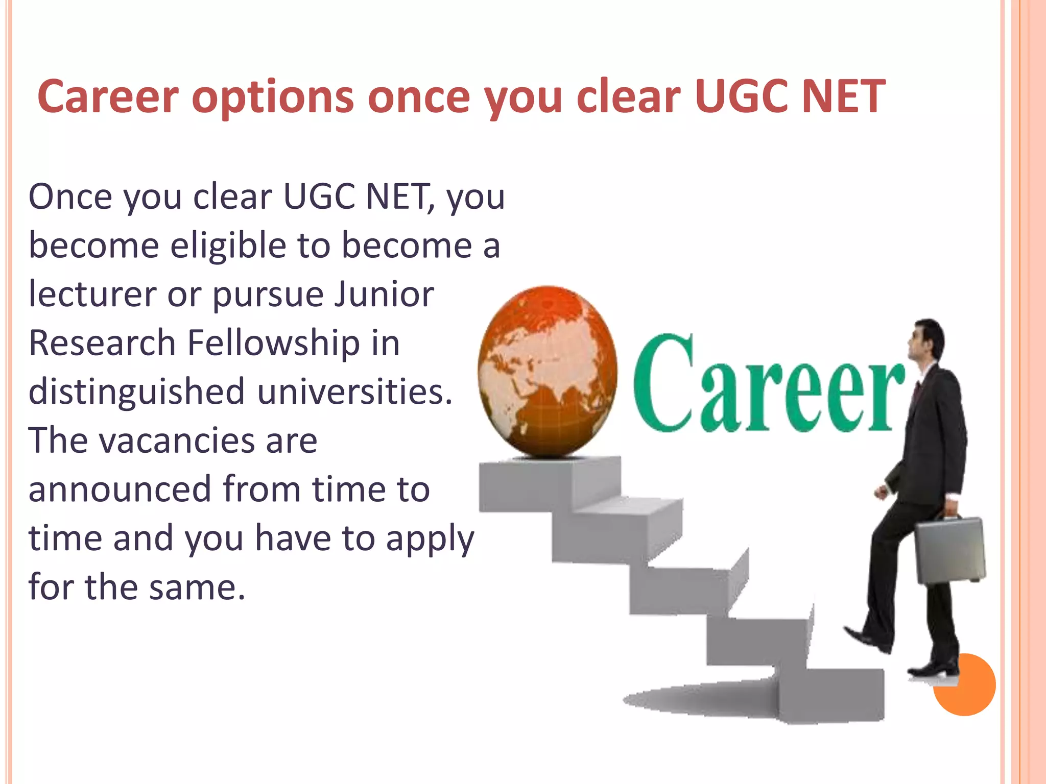 Career options once you clear UGC NET
Once you clear UGC NET, you
become eligible to become a
lecturer or pursue Junior
Research Fellowship in
distinguished universities.
The vacancies are
announced from time to
time and you have to apply
for the same.
 