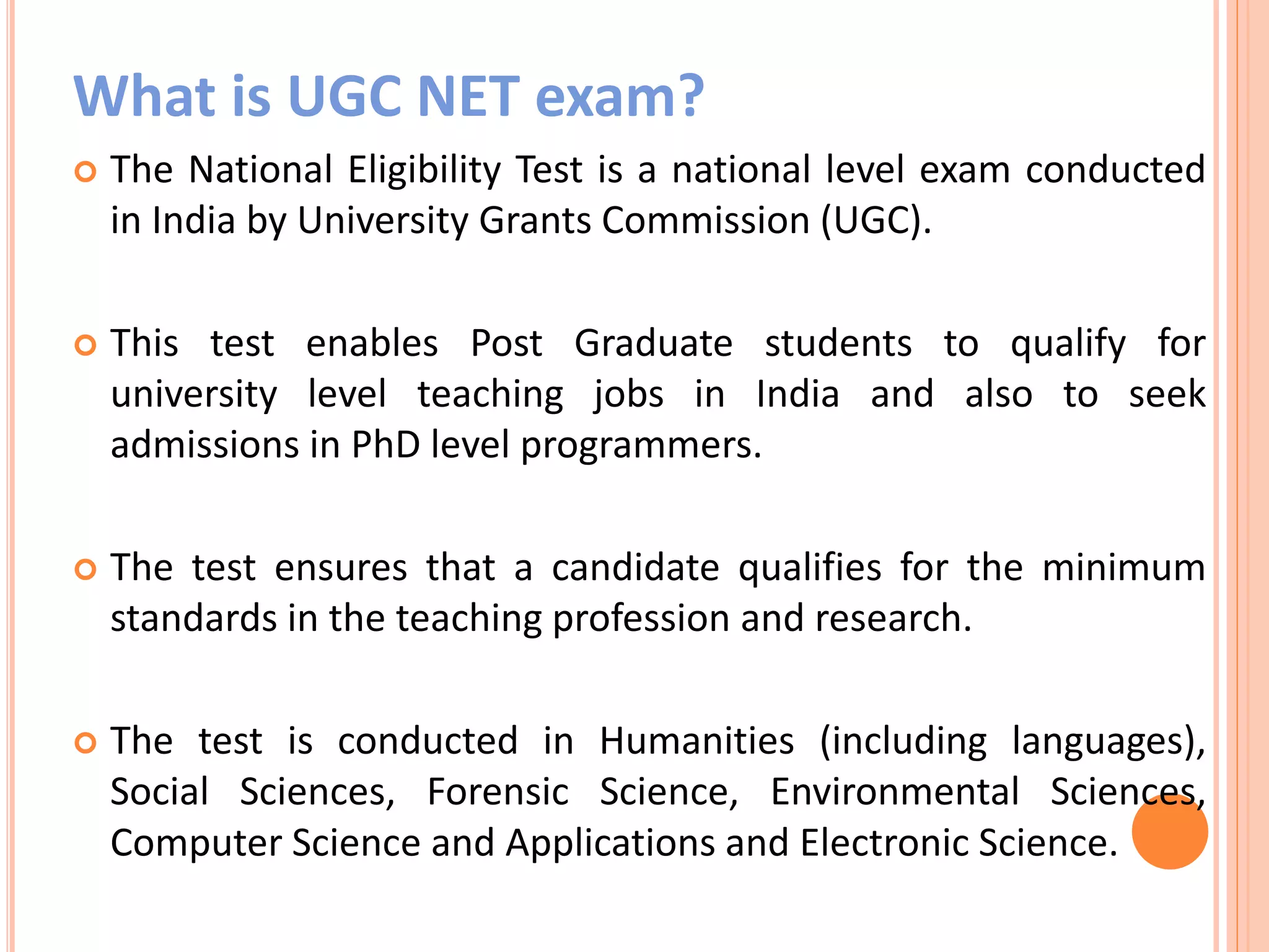 What is UGC NET exam?
 The National Eligibility Test is a national level exam conducted
in India by University Grants Commission (UGC).
 This test enables Post Graduate students to qualify for
university level teaching jobs in India and also to seek
admissions in PhD level programmers.
 The test ensures that a candidate qualifies for the minimum
standards in the teaching profession and research.
 The test is conducted in Humanities (including languages),
Social Sciences, Forensic Science, Environmental Sciences,
Computer Science and Applications and Electronic Science.
 