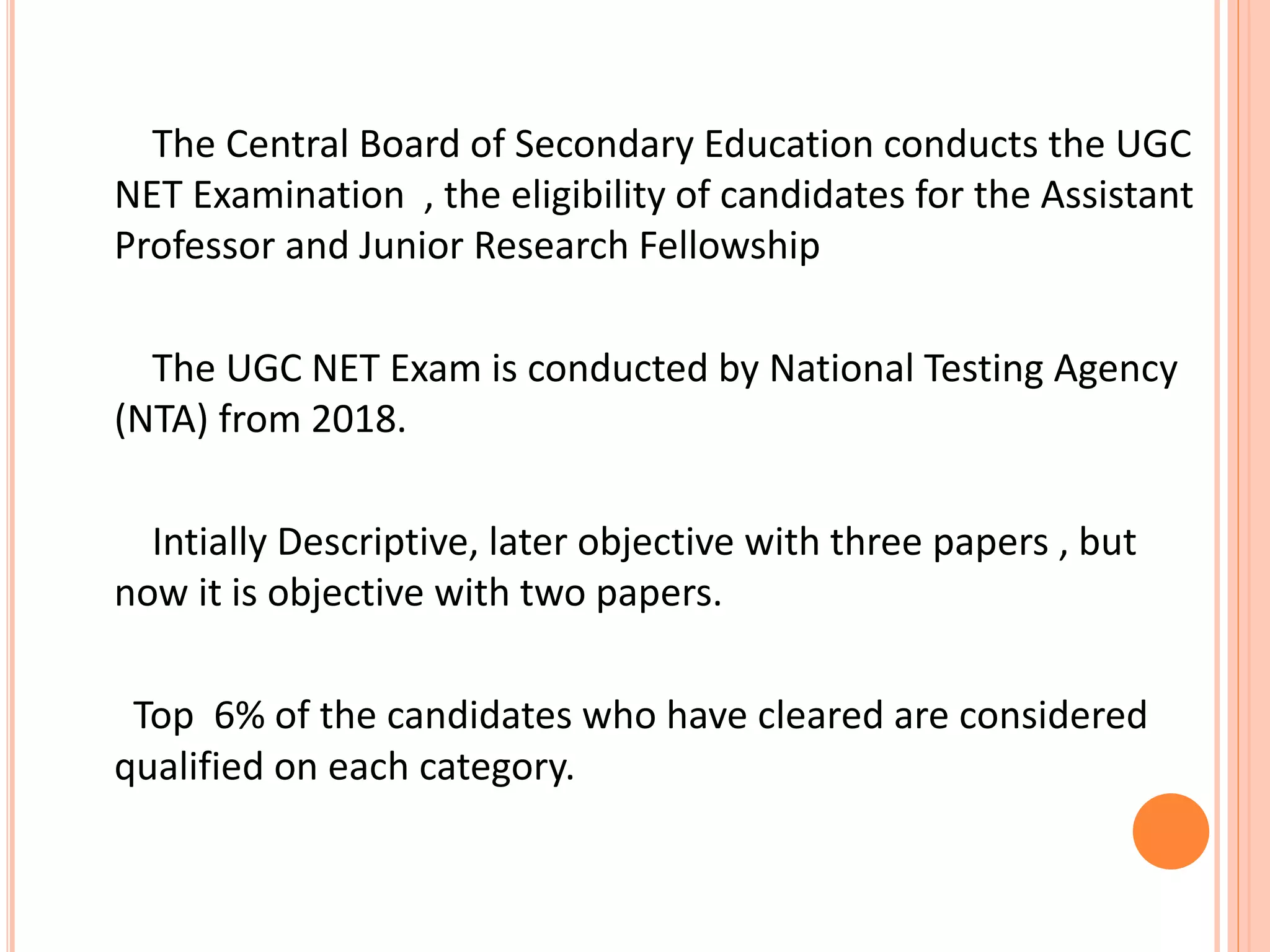 The Central Board of Secondary Education conducts the UGC
NET Examination , the eligibility of candidates for the Assistant
Professor and Junior Research Fellowship
The UGC NET Exam is conducted by National Testing Agency
(NTA) from 2018.
Intially Descriptive, later objective with three papers , but
now it is objective with two papers.
Top 6% of the candidates who have cleared are considered
qualified on each category.
 