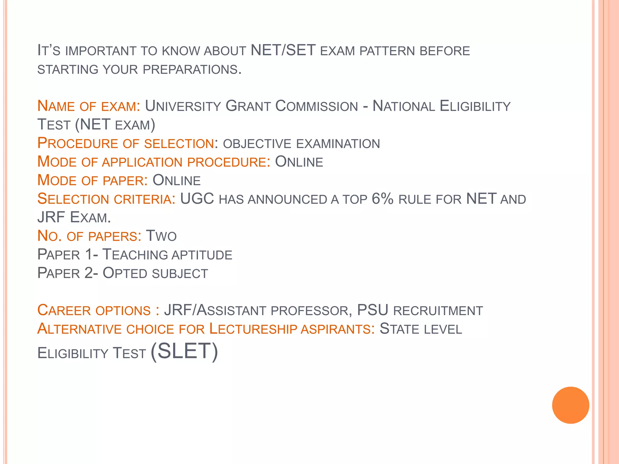 IT’S IMPORTANT TO KNOW ABOUT NET/SET EXAM PATTERN BEFORE
STARTING YOUR PREPARATIONS.
NAME OF EXAM: UNIVERSITY GRANT COMMISSION - NATIONAL ELIGIBILITY
TEST (NET EXAM)
PROCEDURE OF SELECTION: OBJECTIVE EXAMINATION
MODE OF APPLICATION PROCEDURE: ONLINE
MODE OF PAPER: ONLINE
SELECTION CRITERIA: UGC HAS ANNOUNCED A TOP 6% RULE FOR NET AND
JRF EXAM.
NO. OF PAPERS: TWO
PAPER 1- TEACHING APTITUDE
PAPER 2- OPTED SUBJECT
CAREER OPTIONS : JRF/ASSISTANT PROFESSOR, PSU RECRUITMENT
ALTERNATIVE CHOICE FOR LECTURESHIP ASPIRANTS: STATE LEVEL
ELIGIBILITY TEST (SLET)
 