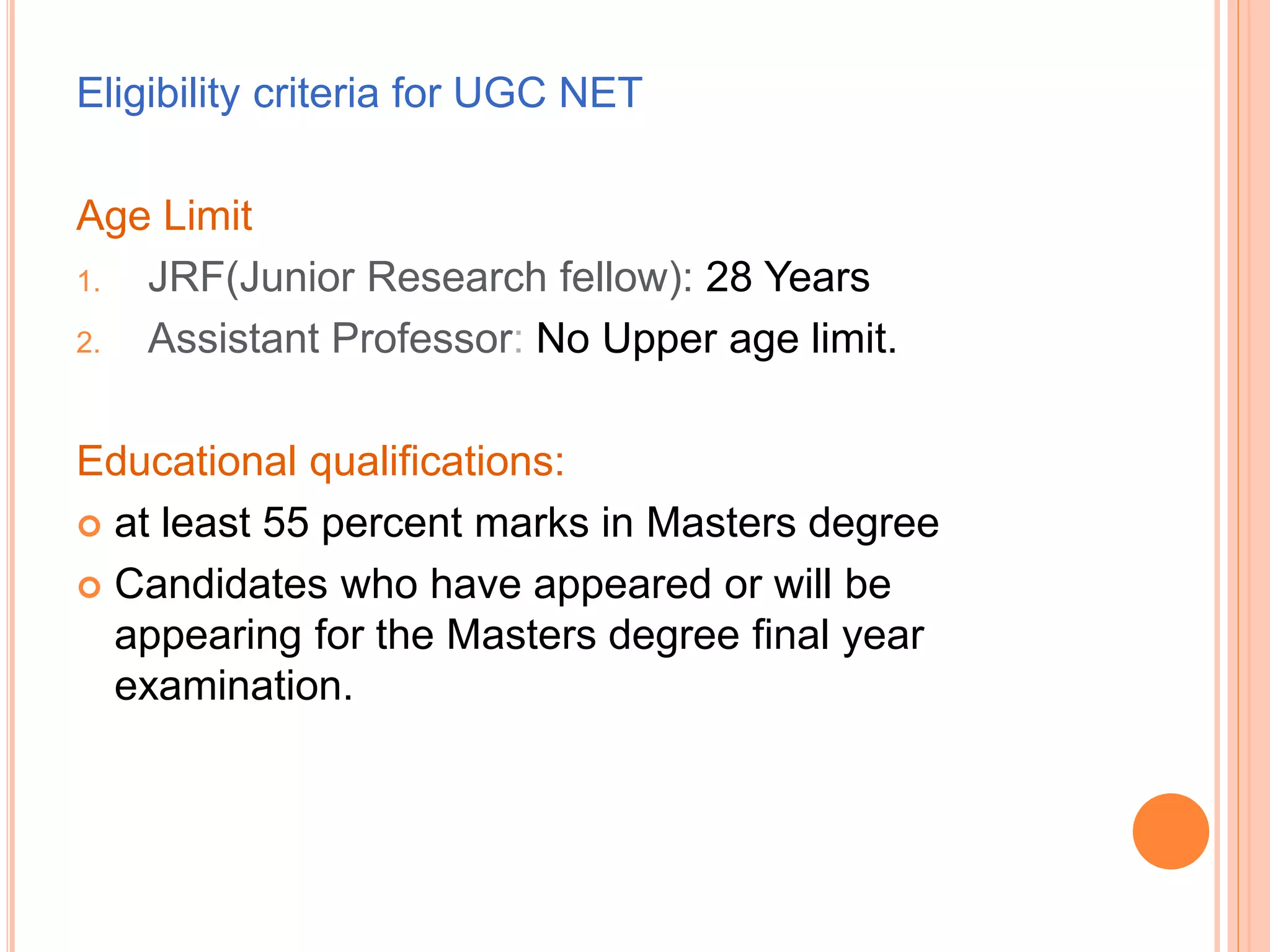 Eligibility criteria for UGC NET
Age Limit
1. JRF(Junior Research fellow): 28 Years
2. Assistant Professor: No Upper age limit.
Educational qualifications:
 at least 55 percent marks in Masters degree
 Candidates who have appeared or will be
appearing for the Masters degree final year
examination.
 