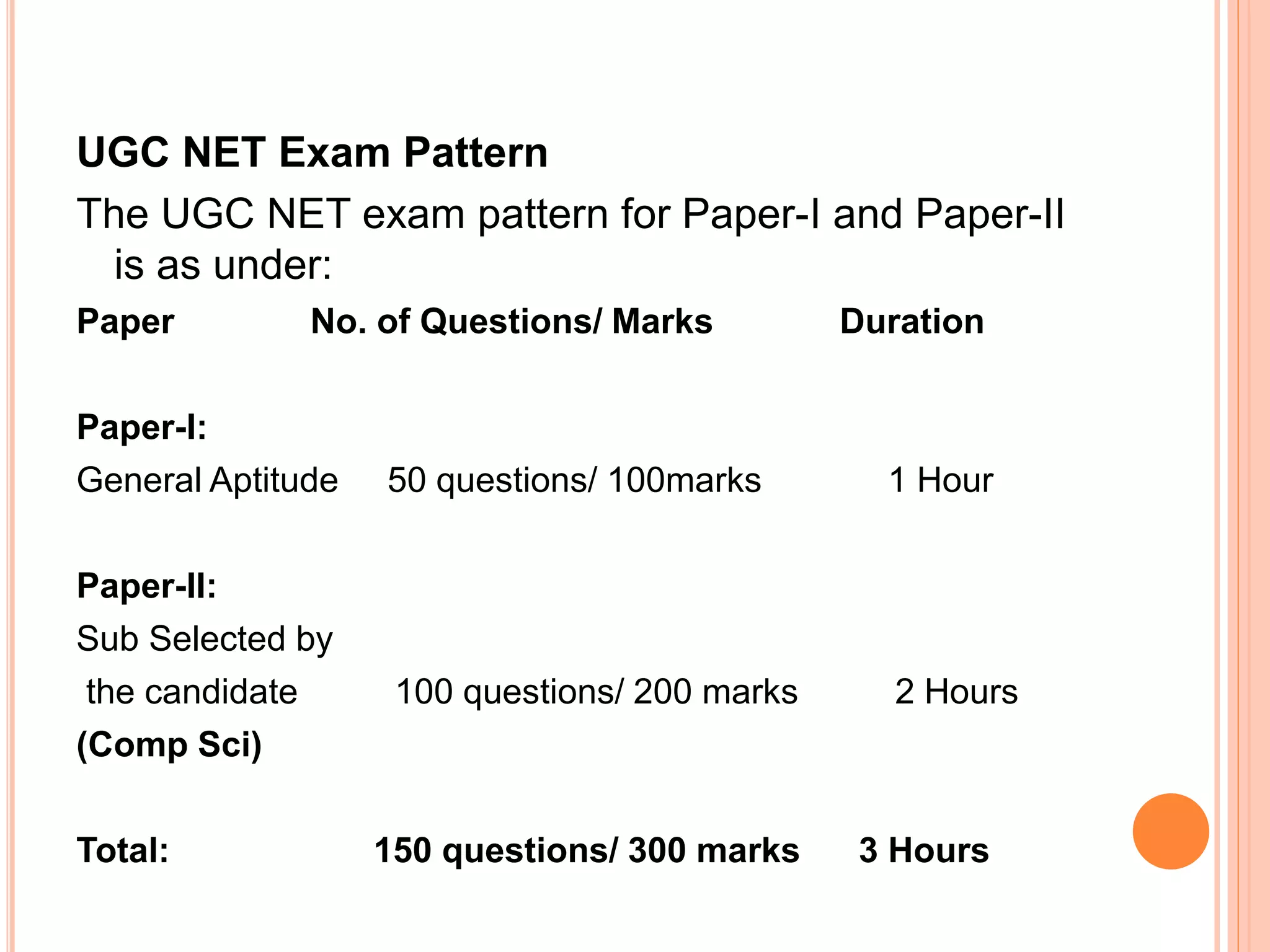 UGC NET Exam Pattern
The UGC NET exam pattern for Paper-I and Paper-II
is as under:
Paper No. of Questions/ Marks Duration
Paper-I:
General Aptitude 50 questions/ 100marks 1 Hour
Paper-II:
Sub Selected by
the candidate 100 questions/ 200 marks 2 Hours
(Comp Sci)
Total: 150 questions/ 300 marks 3 Hours
 