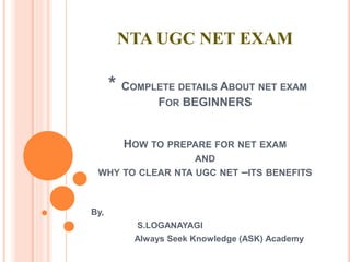 NTA UGC NET EXAM
* COMPLETE DETAILS ABOUT NET EXAM
FOR BEGINNERS
HOW TO PREPARE FOR NET EXAM
AND
WHY TO CLEAR NTA UGC NET –ITS BENEFITS
By,
S.LOGANAYAGI
Always Seek Knowledge (ASK) Academy
 