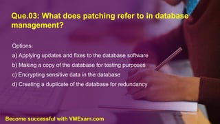 Que.03: What does patching refer to in database
management?
Options:
a) Applying updates and fixes to the database software
b) Making a copy of the database for testing purposes
c) Encrypting sensitive data in the database
d) Creating a duplicate of the database for redundancy
Become successful with VMExam.com
 