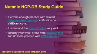 Nutanix NCP-DB Study Guide
• Perform enough practice with related
Database Automation certification on
VMExam.com.
• Understand the Exam Topics very well.
• Identify your weak areas from practice test
and do more practice with VMExam.com.
Become successful with VMExam.com
 