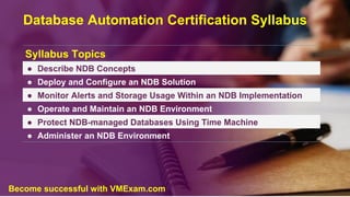 Database Automation Certification Syllabus
Syllabus Topics
● Describe NDB Concepts
● Deploy and Configure an NDB Solution
● Monitor Alerts and Storage Usage Within an NDB Implementation
● Operate and Maintain an NDB Environment
● Protect NDB-managed Databases Using Time Machine
● Administer an NDB Environment
Become successful with VMExam.com
 