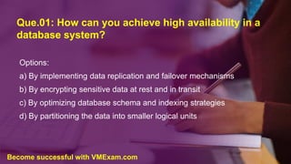 Que.01: How can you achieve high availability in a
database system?
Options:
a) By implementing data replication and failover mechanisms
b) By encrypting sensitive data at rest and in transit
c) By optimizing database schema and indexing strategies
d) By partitioning the data into smaller logical units
Become successful with VMExam.com
 