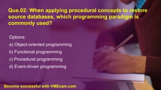 Que.02: When applying procedural concepts to restore
source databases, which programming paradigm is
commonly used?
Options:
a) Object-oriented programming
b) Functional programming
c) Procedural programming
d) Event-driven programming
Become successful with VMExam.com
 