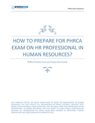 PHRca Exam Questions
HOW TO PREPARE FOR PHRCA
EXAM ON HR PROFESSIONAL IN
HUMAN RESOURCES?
PHRca Practice Test and Preparation Guide
GET COMPLETE DETAIL ON PHRCA EXAM GUIDE TO CRACK HR PROFESSIONAL IN HUMAN
RESOURCES. YOU CAN COLLECT ALL INFORMATION ON PHRCA TUTORIAL, PRACTICE TEST,
BOOKS, STUDY MATERIAL, EXAM QUESTIONS, AND SYLLABUS. FIRM YOUR KNOWLEDGE ON HR
PROFESSIONAL IN HUMAN RESOURCES AND GET READY TO CRACK PHRCA CERTIFICATION.
EXPLORE ALL INFORMATION ON PHRCA EXAM WITH NUMBER OF QUESTIONS, PASSING
PERCENTAGE AND TIME DURATION TO COMPLETE TEST.
 