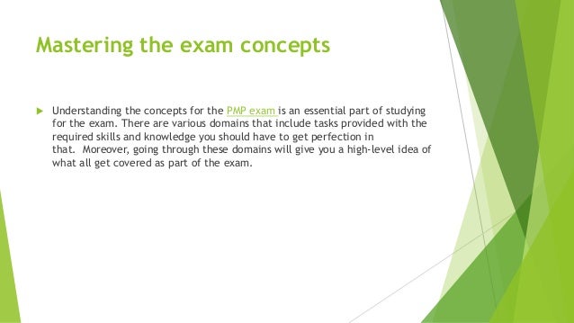 Mastering the exam concepts
 Understanding the concepts for the PMP exam is an essential part of studying
for the exam. There are various domains that include tasks provided with the
required skills and knowledge you should have to get perfection in
that. Moreover, going through these domains will give you a high-level idea of
what all get covered as part of the exam.
 