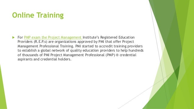 Online Training
 For PMP exam the Project Management Institute’s Registered Education
Providers (R.E.P.s) are organizations approved by PMI that offer Project
Management Professional Training. PMI started to accredit training providers
to establish a global network of quality education providers to help hundreds
of thousands of PMI Project Management Professional (PMP) ® credential
aspirants and credential holders.
 