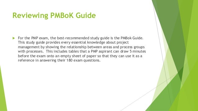 Reviewing PMBoK Guide
 For the PMP exam, the best-recommended study guide is the PMBok Guide.
This study guide provides every essential knowledge about project
management by showing the relationship between areas and process groups
with processes. This includes tables that a PMP aspirant can draw 5 minutes
before the exam onto an empty sheet of paper so that they can use it as a
reference in answering their 180 exam questions.
 
