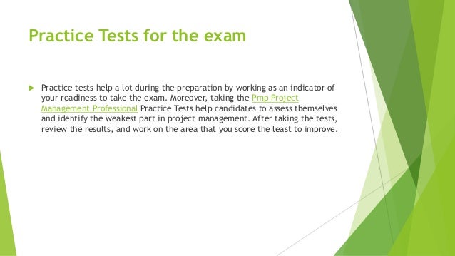 Practice Tests for the exam
 Practice tests help a lot during the preparation by working as an indicator of
your readiness to take the exam. Moreover, taking the Pmp Project
Management Professional Practice Tests help candidates to assess themselves
and identify the weakest part in project management. After taking the tests,
review the results, and work on the area that you score the least to improve.
 