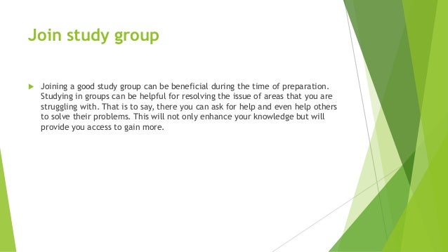 Join study group
 Joining a good study group can be beneficial during the time of preparation.
Studying in groups can be helpful for resolving the issue of areas that you are
struggling with. That is to say, there you can ask for help and even help others
to solve their problems. This will not only enhance your knowledge but will
provide you access to gain more.
 