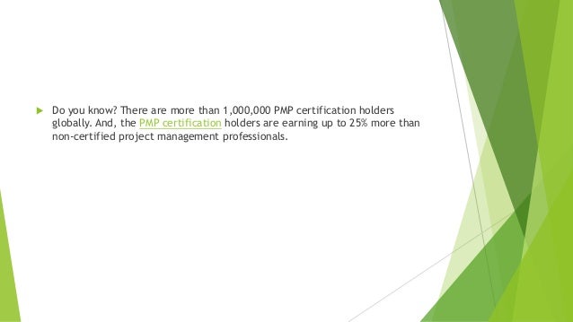  Do you know? There are more than 1,000,000 PMP certification holders
globally. And, the PMP certification holders are earning up to 25% more than
non-certified project management professionals.
 
