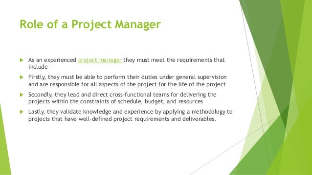 Role of a Project Manager
 As an experienced project manager they must meet the requirements that
include –
 Firstly, they must be able to perform their duties under general supervision
and are responsible for all aspects of the project for the life of the project
 Secondly, they lead and direct cross-functional teams for delivering the
projects within the constraints of schedule, budget, and resources
 Lastly, they validate knowledge and experience by applying a methodology to
projects that have well-defined project requirements and deliverables.
 