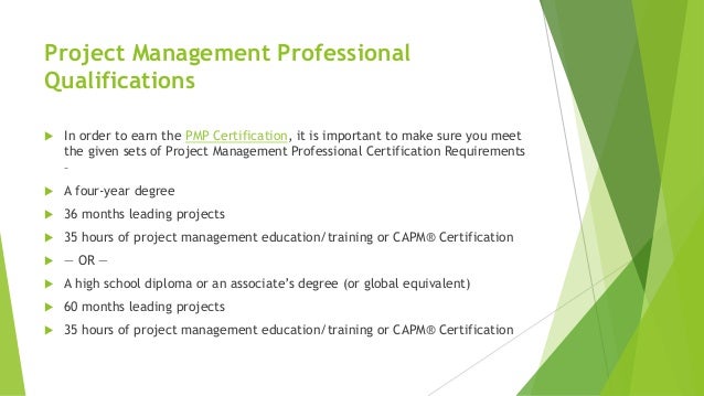 Project Management Professional
Qualifications
 In order to earn the PMP Certification, it is important to make sure you meet
the given sets of Project Management Professional Certification Requirements
–
 A four-year degree
 36 months leading projects
 35 hours of project management education/training or CAPM® Certification
 — OR —
 A high school diploma or an associate’s degree (or global equivalent)
 60 months leading projects
 35 hours of project management education/training or CAPM® Certification
 
