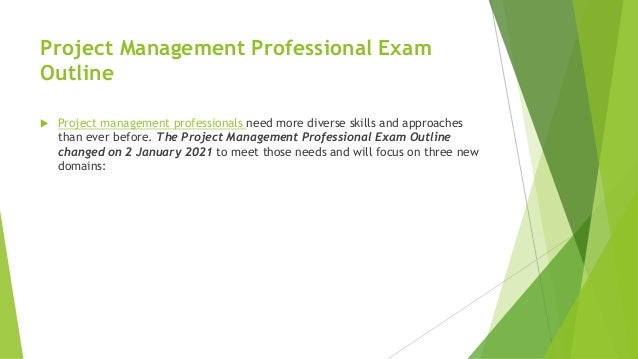 Project Management Professional Exam
Outline
 Project management professionals need more diverse skills and approaches
than ever before. The Project Management Professional Exam Outline
changed on 2 January 2021 to meet those needs and will focus on three new
domains:
 