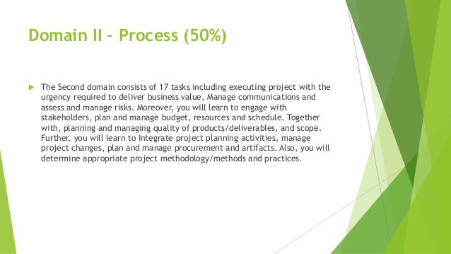Domain II – Process (50%)
 The Second domain consists of 17 tasks including executing project with the
urgency required to deliver business value, Manage communications and
assess and manage risks. Moreover, you will learn to engage with
stakeholders, plan and manage budget, resources and schedule. Together
with, planning and managing quality of products/deliverables, and scope.
Further, you will learn to Integrate project planning activities, manage
project changes, plan and manage procurement and artifacts. Also, you will
determine appropriate project methodology/methods and practices.
 
