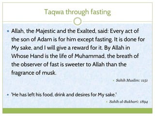 Taqwa through fasting
 Allah, the Majestic and the Exalted, said: Every act of
the son of Adam is for him except fasting. It is done for
My sake, and I will give a reward for it. By Allah in
Whose Hand is the life of Muhammad, the breath of
the observer of fast is sweeter to Allah than the
fragrance of musk.
 Sahih Muslim: 1151
 'He has left his food, drink and desires for My sake.'
 Sahih al-Bukhari: 1894
 
