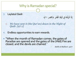 Why is Ramadan special?
3. Laylatul Qadr:
‫﴿القدر‬ ِ‫ر‬ْ‫د‬َ‫ق‬ْ‫ل‬‫ا‬ ِ‫ة‬َ‫ل‬ْ‫ي‬َ‫ل‬ ِ‫ِف‬ ُ‫اه‬َ‫ْن‬‫ل‬َ‫َنز‬‫أ‬ ‫ا‬َّ‫ن‬ِ‫إ‬:١﴾
 We have sent it (the Qur'an) down in the Night of
Qadr. [97:1]
4. Endless opportunities to earn rewards.
 "When the month of Ramadan comes, the gates of
Paradise are opened and the gates of the (Hell) Fire are
closed, and the devils are chained.“
 Sahih al-Bukhari: 3277
 