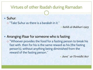 Virtues of other Ibadah during Ramadan
 Suhur:
 "Take Suhur as there is a barakah in it.“
 Sahih al-Bukhari 1923
 Arranging iftaar for someone who is fasting:
 "Whoever provides the food for a fasting person to break his
fast with, then for his is the same reward as his (the fasting
person's), without anything being diminished from the
reward of the fasting person.“
 Jami` at-Tirmidhi 807
 