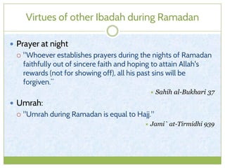 Virtues of other Ibadah during Ramadan
 Prayer at night
 "Whoever establishes prayers during the nights of Ramadan
faithfully out of sincere faith and hoping to attain Allah's
rewards (not for showing off), all his past sins will be
forgiven.”
 Sahih al-Bukhari 37
 Umrah:
 "Umrah during Ramadan is equal to Hajj."
 Jami` at-Tirmidhi 939
 