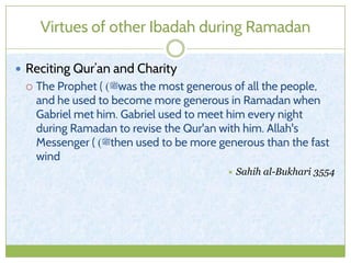 Virtues of other Ibadah during Ramadan
 Reciting Qur’an and Charity
 The Prophet ( ‫ﷺ‬) was the most generous of all the people,
and he used to become more generous in Ramadan when
Gabriel met him. Gabriel used to meet him every night
during Ramadan to revise the Qur'an with him. Allah's
Messenger ( ‫ﷺ‬) then used to be more generous than the fast
wind
 Sahih al-Bukhari 3554
 
