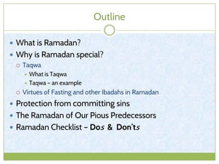 Outline
 What is Ramadan?
 Why is Ramadan special?
 Taqwa
 What is Taqwa
 Taqwa – an example
 Virtues of Fasting and other Ibadahs in Ramadan
 Protection from committing sins
 The Ramadan of Our Pious Predecessors
 Ramadan Checklist – Dos & Don’ts
 