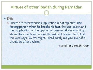 Virtues of other Ibadah during Ramadan
 Dua
 “There are three whose supplication is not rejected: The
fasting person when he breaks his fast, the just leader, and
the supplication of the oppressed person; Allah raises it up
above the clouds and opens the gates of heaven to it. And
the Lord says: ‘By My might, I shall surely aid you, even if it
should be after a while.’”
 Jami` at-Tirmidhi 3598
 