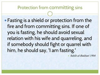 Protection from committing sins
 Fasting is a shield or protection from the
fire and from committing sins. If one of
you is fasting, he should avoid sexual
relation with his wife and quarreling, and
if somebody should fight or quarrel with
him, he should say, 'I am fasting.'
 Sahih al-Bukhari 1904
 